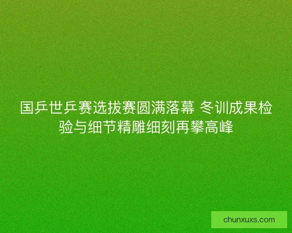 国乒世乒赛选拔赛圆满落幕 冬训成果检验与细节精雕细刻再攀高峰