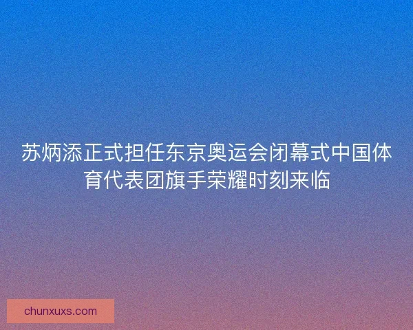 苏炳添正式担任东京奥运会闭幕式中国体育代表团旗手荣耀时刻来临