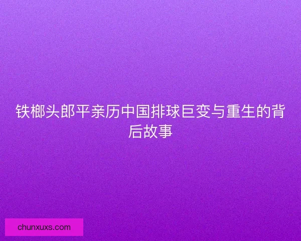 铁榔头郎平亲历中国排球巨变与重生的背后故事