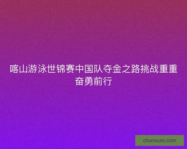 喀山游泳世锦赛中国队夺金之路挑战重重奋勇前行 喀山游泳世锦赛中国队夺金之路挑战重重奋勇前行