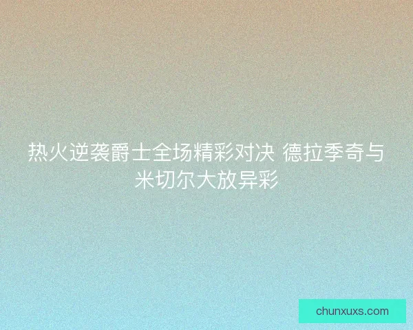 热火逆袭爵士全场精彩对决 德拉季奇与米切尔大放异彩 热火逆袭爵士全场精彩对决 德拉季奇与米切尔大放异彩