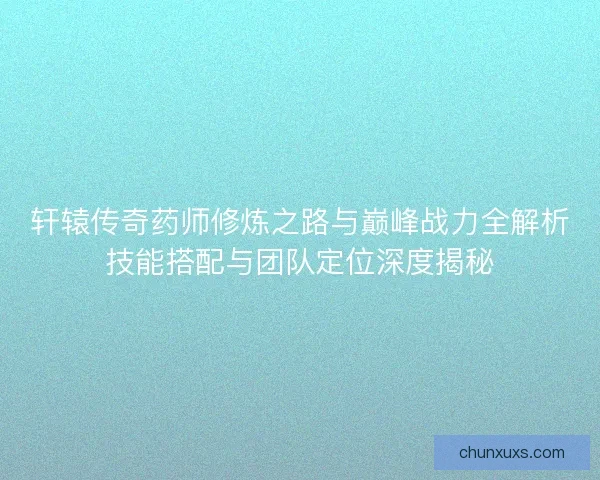 轩辕传奇药师修炼之路与巅峰战力全解析技能搭配与团队定位深度揭秘 轩辕传奇药师修炼之路与巅峰战力全解析技能搭配与团队定位深度揭秘