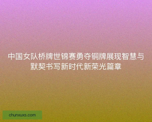 中国女队桥牌世锦赛勇夺铜牌展现智慧与默契书写新时代新荣光篇章