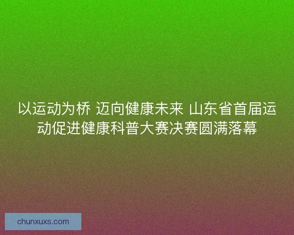 以运动为桥 迈向健康未来 山东省首届运动促进健康科普大赛决赛圆满落幕 以运动为桥 迈向健康未来 山东省首届运动促进健康科普大赛决赛圆满落幕