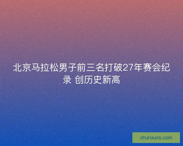 北京马拉松男子前三名打破27年赛会纪录 创历史新高 北京马拉松男子前三名打破27年赛会纪录 创历史新高