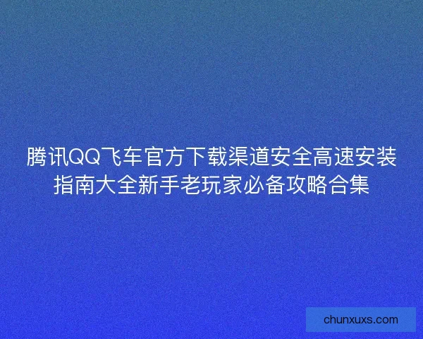 腾讯QQ飞车官方下载渠道安全高速安装指南大全新手老玩家必备攻略合集