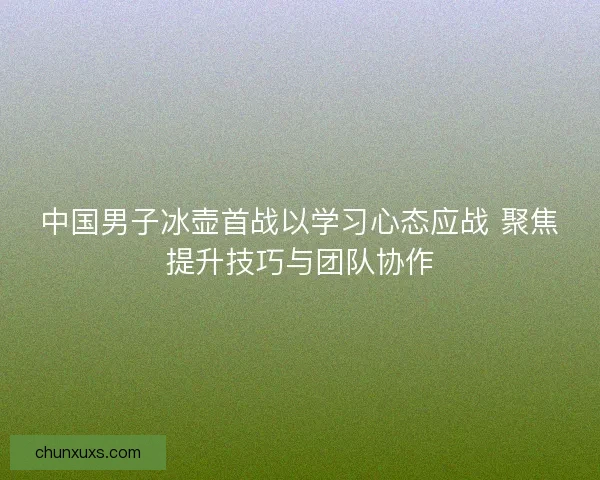中国男子冰壶首战以学习心态应战 聚焦提升技巧与团队协作 中国男子冰壶首战以学习心态应战 聚焦提升技巧与团队协作
