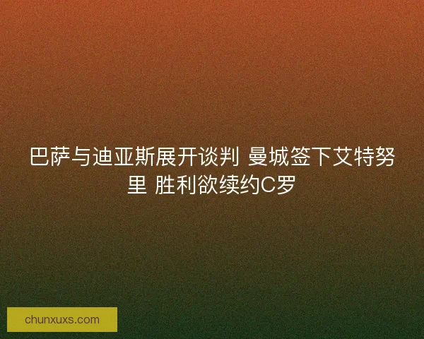 巴萨与迪亚斯展开谈判 曼城签下艾特努里 胜利欲续约C罗 巴萨与迪亚斯展开谈判 曼城签下艾特努里 胜利欲续约C罗