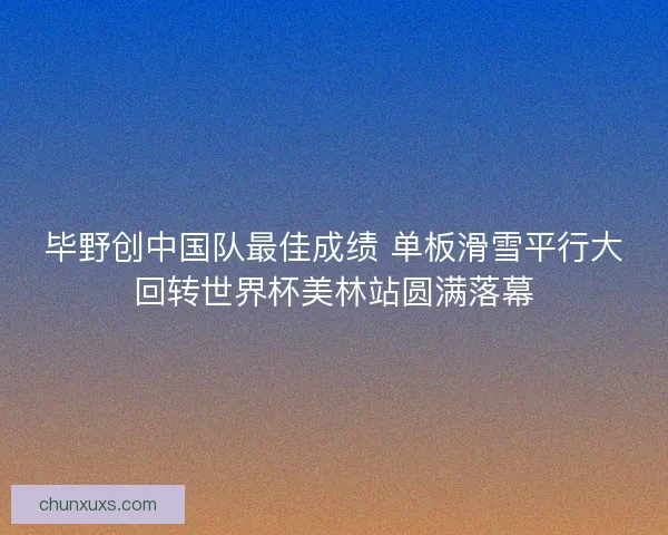 毕野创中国队最佳成绩 单板滑雪平行大回转世界杯美林站圆满落幕 毕野创中国队最佳成绩 单板滑雪平行大回转世界杯美林站圆满落幕