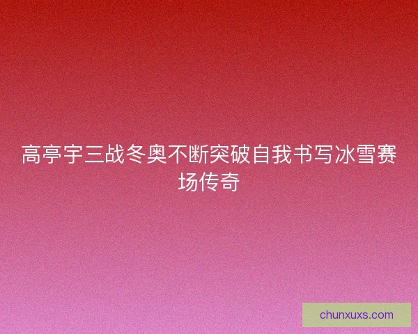 高亭宇三战冬奥不断突破自我书写冰雪赛场传奇