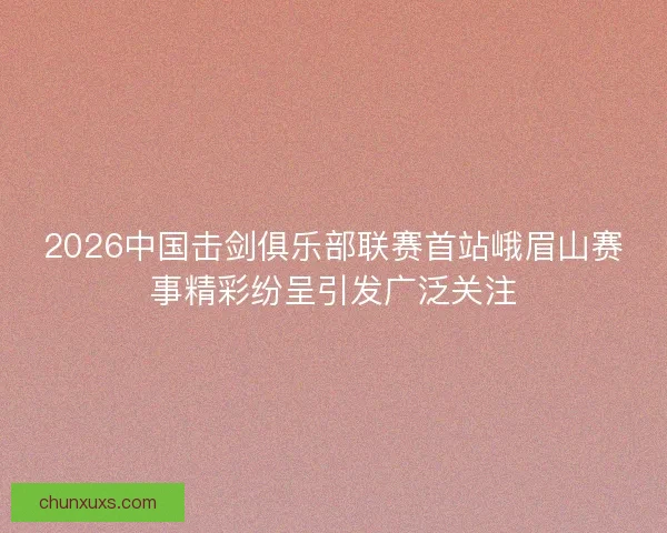2026中国击剑俱乐部联赛首站峨眉山赛事精彩纷呈引发广泛关注