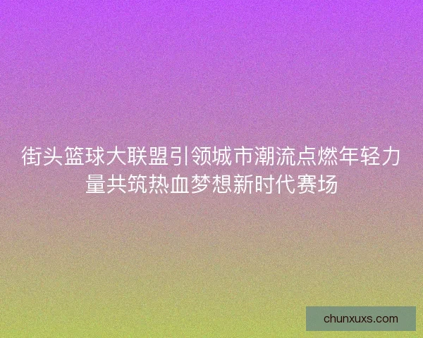街头篮球大联盟引领城市潮流点燃年轻力量共筑热血梦想新时代赛场 街头篮球大联盟引领城市潮流点燃年轻力量共筑热血梦想新时代赛场