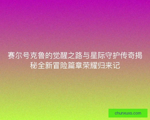 赛尔号克鲁的觉醒之路与星际守护传奇揭秘全新冒险篇章荣耀归来记
