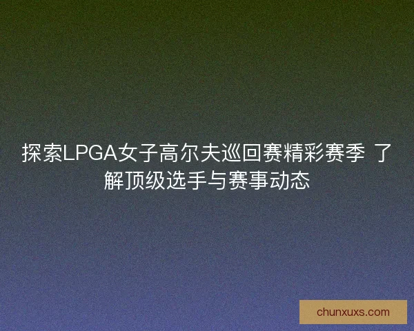 探索LPGA女子高尔夫巡回赛精彩赛季 了解顶级选手与赛事动态