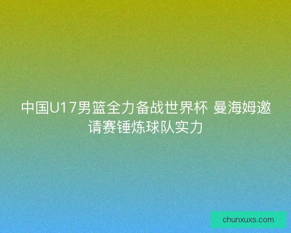 中国U17男篮全力备战世界杯 曼海姆邀请赛锤炼球队实力