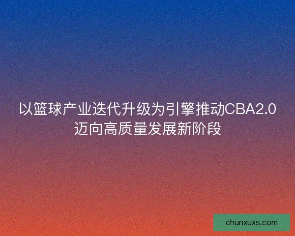 以篮球产业迭代升级为引擎推动CBA2.0迈向高质量发展新阶段 以篮球产业迭代升级为引擎推动CBA2.0迈向高质量发展新阶段