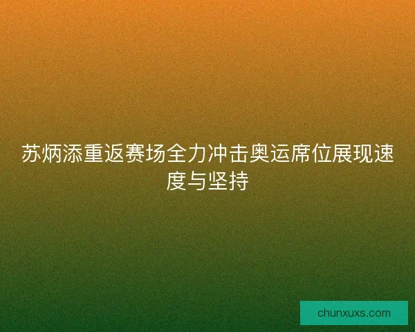 苏炳添重返赛场全力冲击奥运席位展现速度与坚持